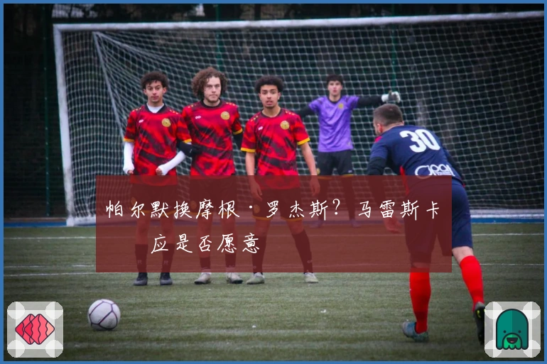 帕尔默换摩根·罗杰斯？马雷斯卡回应是否愿意