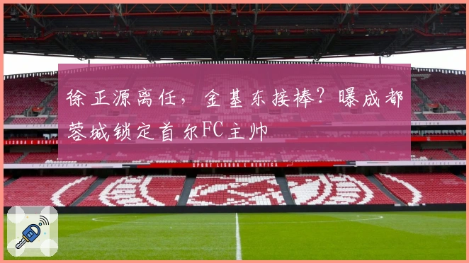 徐正源离任，金基东接棒？曝成都蓉城锁定首尔FC主帅