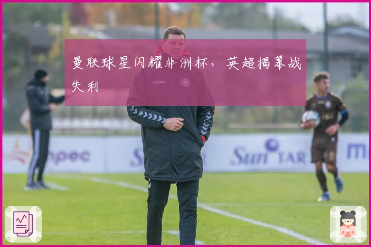 曼联球星闪耀非洲杯，英超揭幕战失利