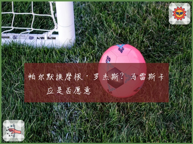 帕尔默换摩根·罗杰斯？马雷斯卡回应是否愿意