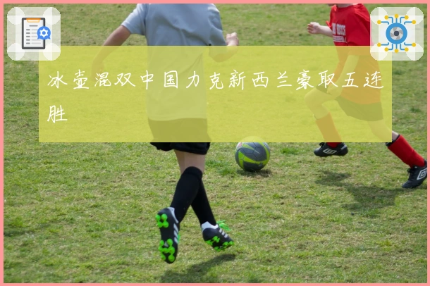 冰壶混双中国力克新西兰豪取五连胜