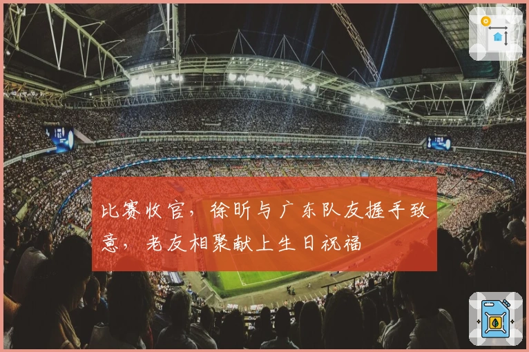 比赛收官，徐昕与广东队友握手致意，老友相聚献上生日祝福