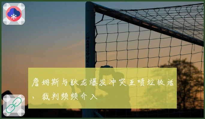 詹姆斯与狄龙爆发冲突互喷垃圾话，裁判频频介入