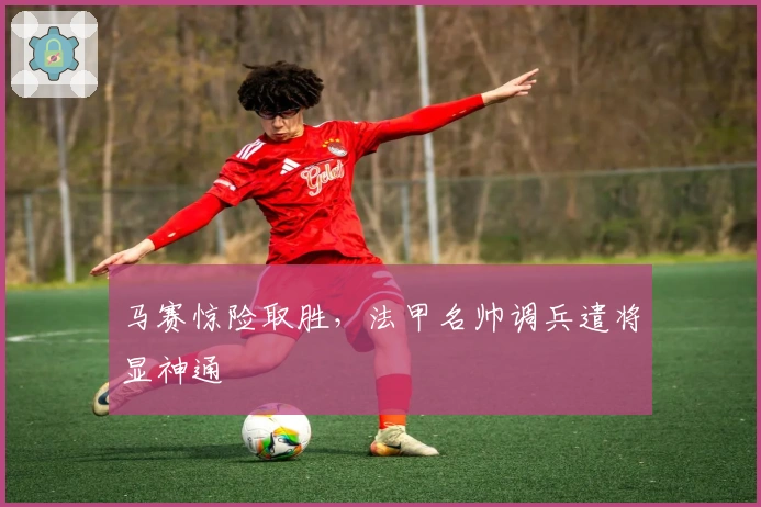 马赛惊险取胜，法甲名帅调兵遣将显神通