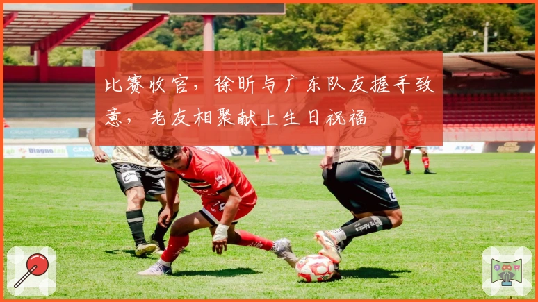 比赛收官，徐昕与广东队友握手致意，老友相聚献上生日祝福